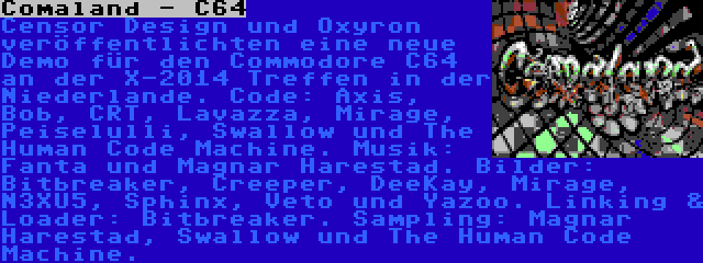 Comaland - C64 | Censor Design und Oxyron veröffentlichten eine neue Demo für den Commodore C64 an der X-2014 Treffen in der Niederlande. Code: Axis, Bob, CRT, Lavazza, Mirage, Peiselulli, Swallow und The Human Code Machine. Musik: Fanta und Magnar Harestad. Bilder: Bitbreaker, Creeper, DeeKay, Mirage, N3XU5, Sphinx, Veto und Yazoo. Linking & Loader: Bitbreaker. Sampling: Magnar Harestad, Swallow und The Human Code Machine.