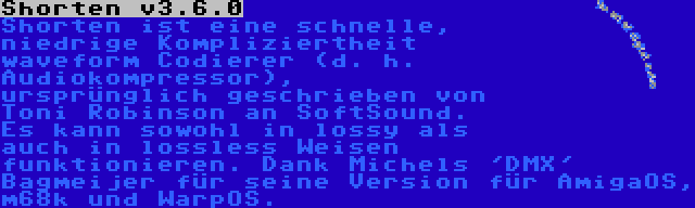 Shorten v3.6.0 | Shorten ist eine schnelle, niedrige Kompliziertheit waveform Codierer (d. h. Audiokompressor), ursprünglich geschrieben von Toni Robinson an SoftSound. Es kann sowohl in lossy als auch in lossless Weisen funktionieren. Dank Michels 'DMX' Bagmeijer für seine Version für AmigaOS, m68k und WarpOS.