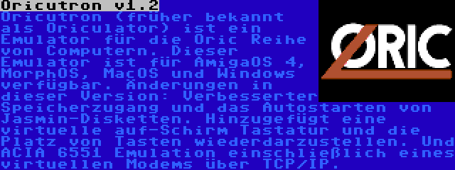 Oricutron v1.2 | Oricutron (früher bekannt als Oriculator) ist ein Emulator für die Oric Reihe von Computern. Dieser Emulator ist für AmigaOS 4, MorphOS, MacOS und Windows verfügbar. Änderungen in dieser Version: Verbesserter Speicherzugang und das Autostarten von Jasmin-Disketten. Hinzugefügt eine virtuelle auf-Schirm Tastatur und die Platz von Tasten wiederdarzustellen. Und ACIA 6551 Emulation einschließlich eines virtuellen Modems über TCP/IP.