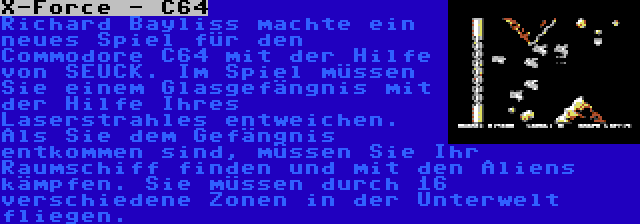 X-Force - C64 | Richard Bayliss machte ein neues Spiel für den Commodore C64 mit der Hilfe von SEUCK. Im Spiel müssen Sie einem Glasgefängnis mit der Hilfe Ihres Laserstrahles entweichen. Als Sie dem Gefängnis entkommen sind, müssen Sie Ihr Raumschiff finden und mit den Aliens kämpfen. Sie müssen durch 16 verschiedene Zonen in der Unterwelt fliegen.