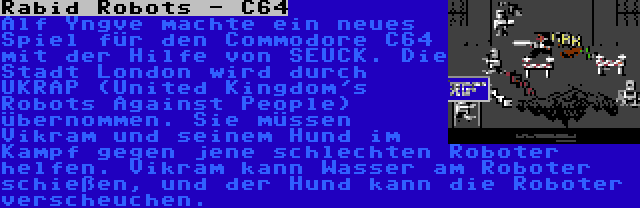 Rabid Robots - C64 | Alf Yngve machte ein neues Spiel für den Commodore C64 mit der Hilfe von SEUCK. Die Stadt London wird durch UKRAP (United Kingdom's Robots Against People) übernommen. Sie müssen Vikram und seinem Hund im Kampf gegen jene schlechten Roboter helfen. Vikram kann Wasser am Roboter schießen, und der Hund kann die Roboter verscheuchen.