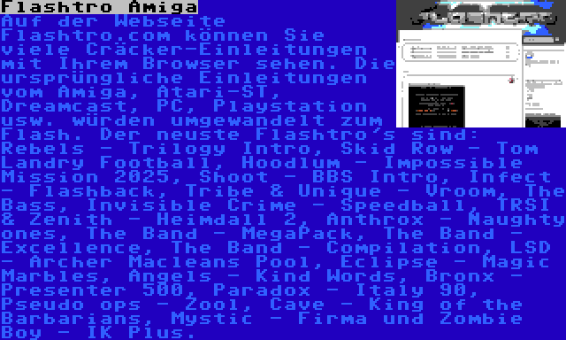 Flashtro Amiga | Auf der Webseite Flashtro.com können Sie viele Cräcker-Einleitungen mit Ihrem Browser sehen. Die ursprüngliche Einleitungen vom Amiga, Atari-ST, Dreamcast, PC, Playstation usw. würden umgewandelt zum Flash. Der neuste Flashtro's sind: Rebels - Trilogy Intro, Skid Row - Tom Landry Football, Hoodlum - Impossible Mission 2025, Shoot - BBS Intro, Infect - Flashback, Tribe & Unique - Vroom, The Bass, Invisible Crime - Speedball, TRSI & Zenith - Heimdall 2, Anthrox - Naughty ones, The Band - MegaPack, The Band - Excellence, The Band - Compilation, LSD - Archer Macleans Pool, Eclipse - Magic Marbles, Angels - Kind Words, Bronx - Presenter 500, Paradox - Italy 90, Pseudo ops - Zool, Cave - King of the Barbarians, Mystic - Firma und Zombie Boy - IK Plus.