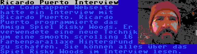 Ricardo Puerto Interview | Die Codetapper Webseite hatte ein Interview mit Ricardo Puerto. Ricardo Puerto programmierte das Amiga Spiel Risky Woods. Er verwendete eine neue Technik um eine smooth scrolling 16 Farbenparallaxe Hintergrund zu schaffen. Sie können alles über das Spiel Risky Woods im Interview lesen.