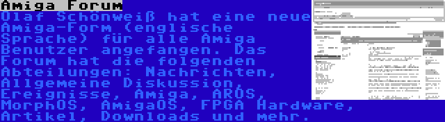 Amiga Forum | Olaf Schönweiß hat eine neue Amiga-Form (englische Sprache) für alle Amiga Benutzer angefangen. Das Forum hat die folgenden Abteilungen: Nachrichten, Allgemeine Diskussion, Ereignisse, Amiga, AROS, MorphOS, AmigaOS, FPGA Hardware, Artikel, Downloads und mehr.