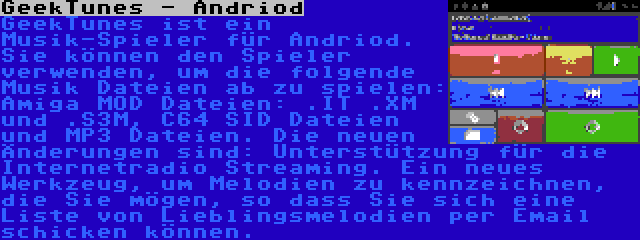 GeekTunes - Andriod | GeekTunes ist ein Musik-Spieler für Andriod. Sie können den Spieler verwenden, um die folgende Musik Dateien ab zu spielen: Amiga MOD Dateien: .IT .XM und .S3M, C64 SID Dateien und MP3 Dateien. Die neuen Änderungen sind: Unterstützung für die Internetradio Streaming. Ein neues Werkzeug, um Melodien zu kennzeichnen, die Sie mögen, so dass Sie sich eine Liste von Lieblingsmelodien per Email schicken können.