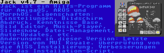 Jack v4.7 - Amiga | Jack ist ein Hilfs-Programm für AmigaOS, AROS und MorphOS. Eigenschaften: Einstellungen, Bildschirm Abdruck, Kenntnisse Base, Bild Editor, Musik-Player, Slideshow, Datei-Management, Auto-Updates, etc. Änderungen in dieser Version: Letzte Version von MUI Royale. Überprüfung von die AISS Installierung. Verbesserungen für das Installation-Script.