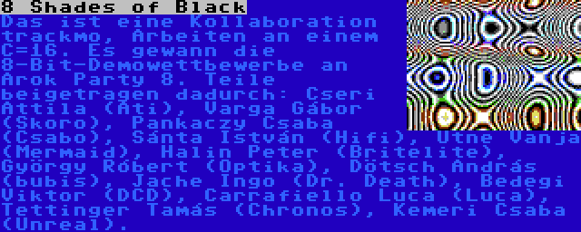 8 Shades of Black | Das ist eine Kollaboration trackmo, Arbeiten an einem C=16. Es gewann die 8-Bit-Demowettbewerbe an Árok Party 8. Teile beigetragen dadurch: Cseri Attila (Ati), Varga Gábor (Skoro), Pankaczy Csaba (Csabo), Sánta István (Hifi), Utne Vanja (Mermaid), Halin Peter (Britelite), György Róbert (Optika), Dötsch András (bubis), Jache Ingo (Dr. Death), Bedegi Viktor (DCD), Carrafiello Luca (Luca), Tettinger Tamás (Chronos), Kemeri Csaba (Unreal).