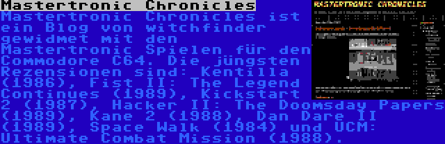 Mastertronic Chronicles | Mastertronic Chronicles ist ein Blog von witchfinder gewidmet mit den Mastertronic Spielen für den Commodore C64. Die jüngsten Rezensionen sind: Kentilla (1986), Fist II: The Legend Continues (1989), Kickstart 2 (1987), Hacker II: The Doomsday Papers (1989), Kane 2 (1988), Dan Dare II (1989), Space Walk (1984) und UCM: Ultimate Combat Mission (1988).