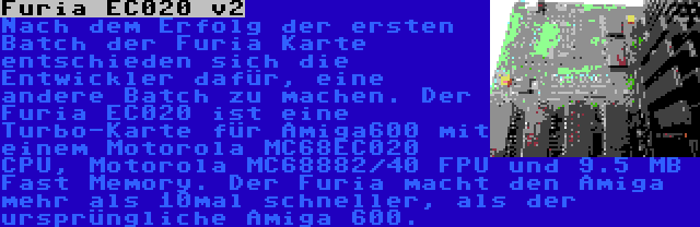 Furia EC020 v2 | Nach dem Erfolg der ersten Batch der Furia Karte entschieden sich die Entwickler dafür, eine andere Batch zu machen. Der Furia EC020 ist eine Turbo-Karte für Amiga600 mit einem Motorola MC68EC020 CPU, Motorola MC68882/40 FPU und 9.5 MB Fast Memory. Der Furia macht den Amiga mehr als 10mal schneller, als der ursprüngliche Amiga 600.