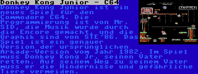 Donkey Kong Junior - C64 | Donkey Kong Junior ist ein neues Spiel für den Commodore C64. Die Programmierung ist von Mr. SID, die Musik wurde durch die Encore gemacht, und die Graphik sind von STE'86. Das Spiel ist ein genauer Version der ursprünglichen Arkade-Version vom Jahr 1982. Im Spiel muss Donkey Kong Jr. seinen Vater retten. Auf seinem Weg zu seinem Vater muss er die Hindernisse und gefährliche Tiere vermeiden.