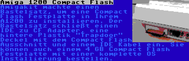 Amiga 1200 Compact Flash | Amigakit machte einen Bastelsatz, um eine Compact Flash Festplatte in Ihrem A1200 zu installieren. Der Bastelsatz schließt einen IDE zu CF Adapter, eine hintere Plastik Trapdoor Deckel mit dem Compact Flash Ausschnitt und einem IDE Kabel ein. Sie können auch einem 4 GB Compact Flash Festplatte mit einer komplette OS Installierung bestellen.