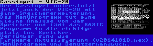 Cassiopei - VIC-20 | Der Cassiopei unterstützt jetzt auch der VIC-20 mit eine Speichererweiterung. Das Menüprogramm tut eine kleine Analyse von das Speicher und lädt das BASIC Programm in die richtige platz ins Speicher. Verfügbar sind die Firmware-Aktualisierung (v20141018.hex), Menüprogramm und Benutzerhandbuch.