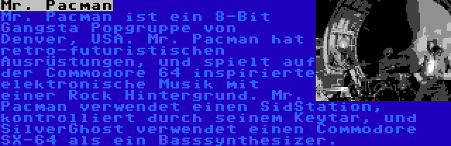 Mr. Pacman | Mr. Pacman ist ein 8-Bit Gangsta Popgruppe von Denver, USA. Mr. Pacman hat retro-futuristischen Ausrüstungen, und spielt auf der Commodore 64 inspirierte elektronische Musik mit einer Rock Hintergrund. Mr. Pacman verwendet einen SidStation, kontrolliert durch seinem Keytar, und SilverGhost verwendet einen Commodore SX-64 als ein Basssynthesizer.