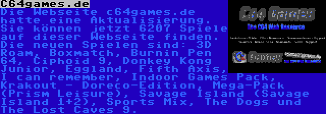 C64games.de | Die Webseite c64games.de hatte eine Aktualisierung. Sie können jetzt 6207 Spiele auf dieser Webseite finden. Die neuen Spielen sind: 3D Roam, Boxmatch, Burnin Pen 64, Ciphoid 9, Donkey Kong Junior, Eggland, Fifth Axis, I can remember, Indoor Games Pack, Krakout - Doreco-Edition, Mega-Pack (Prism Leisure), Savage Island (Savage Island 1+2), Sports Mix, The Dogs und The Lost Caves 9.