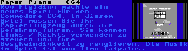 Paper Plane - C64 | Roy Fielding machte ein neues Spiel für den Commodore C64. In diesem Spiel müssen Sie Ihr Papierflugzeug durch die Gefahren führen. Sie können Links / Rechts verwenden zu steuern und Ihre Geschwindigkeit zu regulieren. Die Musik im Spiel ist von Timo Taipalus.