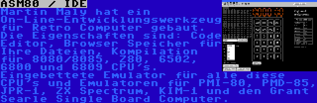 ASM80 / IDE | Martin Maly hat ein On-Line-Entwicklungswerkzeug für Retro Computer gebaut. Die Eigenschaften sind: Code Editor, Browser Speicher für Ihre Dateien, Kompilation für 8080/8085, Z80, 6502, 6800 und 6809 CPU's. Eingebettete Emulator für alle diese CPU's und Emulatoren für PMI-80, PMD-85, JPR-1, ZX Spectrum, KIM-1 und den Grant Searle Single Board Computer.