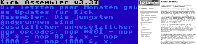 Kick Assembler v3.37 | Die letzten paar Monaten gab es Updates für Kick Assembler. Die jüngsten Änderungen sind: Zusätzlicher ungesetzlicher nop opcodes: nop *$01 - nop 02 $ - nop 03 $, x - nop 1000 $ - nop 1000 $, x.