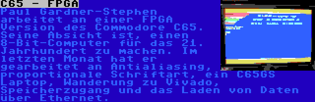 C65 - FPGA | Paul Gardner-Stephen arbeitet an einer FPGA Version des Commodore C65. Seine Absicht ist, einen 8-Bit-Computer für das 21. Jahrhundert zu machen. Im letzten Monat hat er gearbeitet an Antialiasing, proportionale Schriftart, ein C65GS Laptop, Wanderung zu Vivado, Speicherzugang und das Laden von Daten über Ethernet.