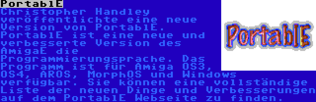 PortablE | Christopher Handley veröffentlichte eine neue Version von PortablE. PortablE ist eine neue und verbesserte Version des AmigaE die Programmierungsprache. Das Programm ist für Amiga OS3, OS4, AROS, MorphOS und Windows verfügbar. Sie können eine vollständige Liste der neuen Dinge und Verbesserungen auf dem PortablE Webseite zu finden.