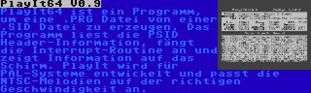 PlayIt64 V0.9 | PlayIt64 ist ein Programm, um eine .PRG Datei von einer .SID Datei zu erzeugen. Das Programm liest die PSID Header-Information, fängt die Interrupt-Routine an und zeigt Information auf das Schirm. PlayIt wird für PAL-Systeme entwickelt und passt die NTSC-Melodien auf der richtigen Geschwindigkeit an.