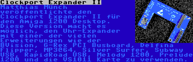 Clockport Expander II | Matthias Münch veröffentlichte den Clockport Expander II für den Amiga 1200 Desktop. Diese Version macht es möglich, den Uhr-Expander mit einer der vielen Erweiterungen wie der BVision, G-Rex PCI Busboard, Delfina Flipper, MP3@64, Silver Surfer, Subway USB, RapidRoad USB, Melody 1200, Prelude 1200 und die VS1011 Karte zu verwenden.