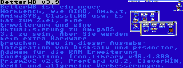 BetterWB v3.9 | BetterWB ist ein neuer Workbench, wie AIAB, Amikit, AmigaSYS, ClassicWB usw. Es hat zum Ziel, eine Erweiterung und eine Aktualisierung zu AmigaOS 3.1 zu sein. Aber Sie werden kein extra Hardware brauchen. Neu in dieser Ausgabe: Integration von Disksalv und pfsdoctor, Addmem für die RAM Erweiterung Konfiguration, Icon.library v46.4.399, Prism2v2 v2.6, PrepCard v0.2, CleverWIN, Redit und allgemeine Verbesserungen.