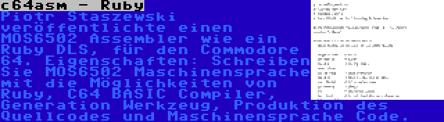 c64asm - Ruby | Piotr Staszewski veröffentlichte einen MOS6502 Assembler wie ein Ruby DLS, für den Commodore 64. Eigenschaften: Schreiben Sie MOS6502 Maschinensprache mit die Möglichkeiten von Ruby, C64 BASIC Compiler, Generation Werkzeug, Produktion des Quellcodes und Maschinensprache Code.