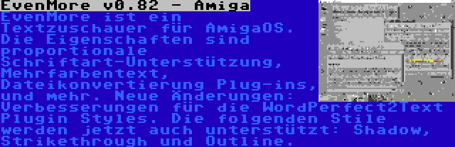 EvenMore v0.82 - Amiga | EvenMore ist ein Textzuschauer für AmigaOS. Die Eigenschaften sind proportionale Schriftart-Unterstützung, Mehrfarbentext, Dateikonvertierung Plug-ins, und mehr. Neue Änderungen: Verbesserungen für die WordPerfect2Text Plugin Styles. Die folgenden Stile werden jetzt auch unterstützt: Shadow, Strikethrough und Outline.