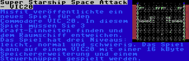 Super Starship Space Attack - VIC20 | Misfit veröffentlichte ein neues Spiel für den Commodore VIC 20. In diesem Spiel müssen Sie 3 Kraft-Einheiten finden und dem Raumschiff entweichen. Das Spiel hat drei Niveaus: leicht, normal und schwierig. Das Spiel kann auf einem VIC20 mit einer 16 kByte Speichererweiterung und einem Steuerknüppel gespielt werden.