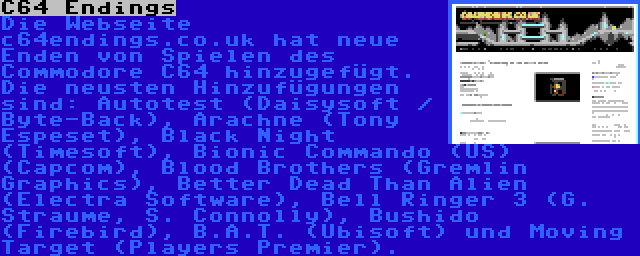 C64 Endings | Die Webseite c64endings.co.uk hat neue Enden von Spielen des Commodore C64 hinzugefügt. Die neusten Hinzufügungen sind: Autotest (Daisysoft / Byte-Back), Arachne (Tony Espeset), Black Night (Timesoft), Bionic Commando (US) (Capcom), Blood Brothers (Gremlin Graphics), Better Dead Than Alien (Electra Software), Bell Ringer 3 (G. Straume, S. Connolly), Bushido (Firebird), B.A.T. (Ubisoft) und Moving Target (Players Premier).