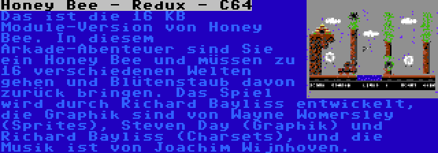 Honey Bee - Redux - C64 | Das ist die 16 KB Module-Version von Honey Bee. In diesem Arkade-Abenteuer sind Sie ein Honey Bee und müssen zu 16 verschiedenen Welten gehen und Blütenstaub davon zurück bringen. Das Spiel wird durch Richard Bayliss entwickelt, die Graphik sind von Wayne Womersley (Sprites), Steven Day (Graphik) und Richard Bayliss (Charsets), und die Musik ist von Joachim Wijnhoven.