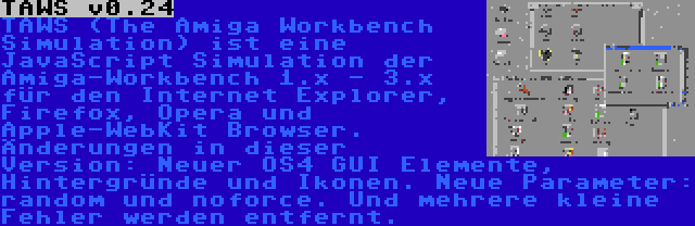 TAWS v0.24 | TAWS (The Amiga Workbench Simulation) ist eine JavaScript Simulation der Amiga-Workbench 1.x - 3.x für den Internet Explorer, Firefox, Opera und Apple-WebKit Browser. Änderungen in dieser Version: Neuer OS4 GUI Elemente, Hintergründe und Ikonen. Neue Parameter: random und noforce. Und mehrere kleine Fehler werden entfernt.