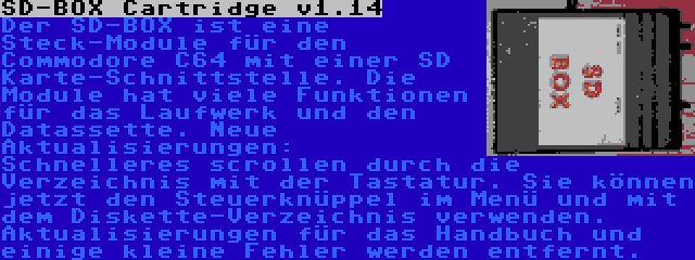 SD-BOX Cartridge v1.14 | Der SD-BOX ist eine Steck-Module für den Commodore C64 mit einer SD Karte-Schnittstelle. Die Module hat viele Funktionen für das Laufwerk und den Datassette. Neue Aktualisierungen: Schnelleres scrollen durch die Verzeichnis mit der Tastatur. Sie können jetzt den Steuerknüppel im Menü und mit dem Diskette-Verzeichnis verwenden. Aktualisierungen für das Handbuch und einige kleine Fehler werden entfernt.