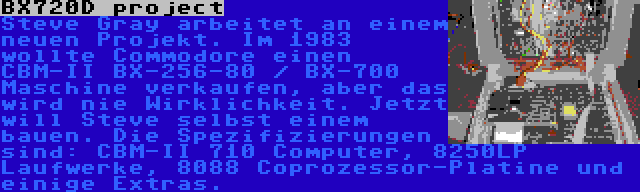 BX720D project | Steve Gray arbeitet an einem neuen Projekt. Im 1983 wollte Commodore einen CBM-II BX-256-80 / BX-700 Maschine verkaufen, aber das wird nie Wirklichkeit. Jetzt will Steve selbst einem bauen. Die Spezifizierungen sind: CBM-II 710 Computer, 8250LP Laufwerke, 8088 Coprozessor-Platine und einige Extras.