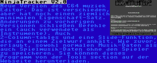 NinjaTracker V2.0 | Neue Version des C64 muziek Editor. Das ist verschieden, aber hat noch einen ziemlich minimalen Eigenschaft-Satz. Änderungen zu vorherigen Versionen schließen Befehle ein (auch verwendete als Instrumente). Auch 2-Column-tables und eine Slide-Funktion,  die an einem Zielwurf anhält. Wie zuvor, erlaubt, sowohl normalen Musik-Daten als auch Spielmusik-Daten ohne den Spieler zu speicheren. Sie können dieses Programm von der Tools section auf der Webseite herunterladen.