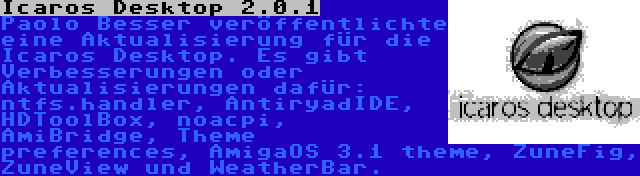 Icaros Desktop 2.0.1 | Paolo Besser veröffentlichte eine Aktualisierung für die Icaros Desktop. Es gibt Verbesserungen oder Aktualisierungen dafür: ntfs.handler, AntiryadIDE, HDToolBox, noacpi, AmiBridge, Theme preferences, AmigaOS 3.1 theme, ZuneFig, ZuneView und WeatherBar.