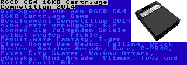 RGCD C64 16KB Cartridge Competition 2014 | Die Spiele für den RGCD C64 16KB Cartridge Game Development Competition 2014 sind jetzt verfügbar. Sie können die folgenden Spiele selbst prüfen: Fickle, Penultimate Fantasy, Tiger Claw, Honey Bee Redux, Falling, Brick Buster, Aviator Arcade, Race, C-2048, Pixel City Skater, Voivod Attack, p0snake, Mini Arcade: Climax, Toyz und Tutti Frutti 64.