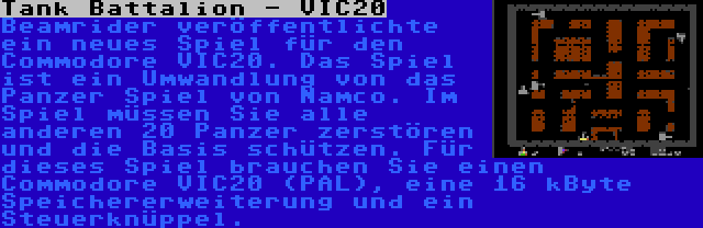 Tank Battalion - VIC20 | Beamrider veröffentlichte ein neues Spiel für den Commodore VIC20. Das Spiel ist ein Umwandlung von das Panzer Spiel von Namco. Im Spiel müssen Sie alle anderen 20 Panzer zerstören und die Basis schützen. Für dieses Spiel brauchen Sie einen Commodore VIC20 (PAL), eine 16 kByte Speichererweiterung und ein Steuerknüppel.