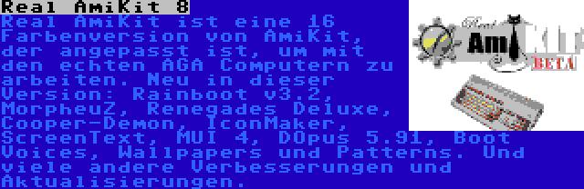 Real AmiKit 8 | Real AmiKit ist eine 16 Farbenversion von AmiKit, der angepasst ist, um mit den echten AGA Computern zu arbeiten. Neu in dieser Version: Rainboot v3.2, MorpheuZ, Renegades Deluxe, Cooper-Demon, IconMaker, ScreenText, MUI 4, DOpus 5.91, Boot Voices, Wallpapers und Patterns. Und viele andere Verbesserungen und Aktualisierungen.