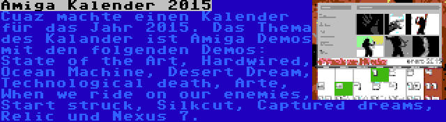 Amiga Kalender 2015 | Cuaz machte einen Kalender für das Jahr 2015. Das Thema des Kalander ist Amiga Demos mit den folgenden Demos: State of the Art, Hardwired, Ocean Machine, Desert Dream, Technological death, Arte, When we ride on our enemies, Start struck, Silkcut, Captured dreams, Relic und Nexus 7.