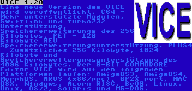 VICE 1.20 | Eine neue Version des VICE wird veröffentlicht. C64 - Mehr unterstützte Modulen, Swiftlink und turbo232 Unterstützung, Speichererweiterungs des 256 Kilobytes. PET - 128 Kilobyte REU Speichererweiterungsunterstützung. PLUS4 - Zusätzliches 256 Kilobyte, 1024 Kilobyte und Speichererweiterungsunterstützung des 4096 Kilobytes. Der 8-BIT COMMODORE Editor VICE wird auf den folgenden Plattformen laufen: AmigaOS3, AmigaOS4, MorphOS, AROS (x86/ppc), GP2X port, MAC OSX, Windows, Acorn RISC, BeOS, Linux, Unix, OS/2, Solaris und MS-DOS.