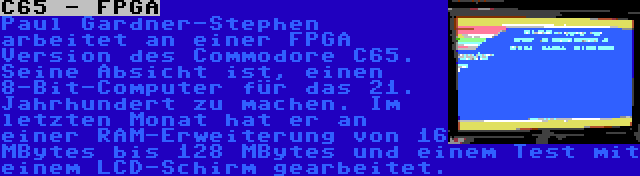 C65 - FPGA | Paul Gardner-Stephen arbeitet an einer FPGA Version des Commodore C65. Seine Absicht ist, einen 8-Bit-Computer für das 21. Jahrhundert zu machen. Im letzten Monat hat er an einer RAM-Erweiterung von 16 MBytes bis 128 MBytes und einem Test mit einem LCD-Schirm gearbeitet.