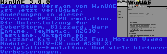 WinUAE 3.0.0 | Eine neue Version von WinUAE ist jetzt verfügbar. Änderungen in dieser Version: PPC CPU emulation. Die Unterstützung für CyberStorm, Blizzard, Warp Engine, TekMagic, A2630, Fastlane, Oktagon en Blizzard Kit IV. CD32 Full Motion Video Module, CDTV-CR und A590 XT Festplatte-Emulation. Und viele kleinere Verbesserungen.