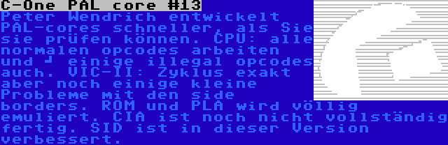 C-One PAL core #13 | Peter Wendrich entwickelt PAL-cores schneller, als Sie sie prüfen können. CPU: alle normalen opcodes arbeiten und 	
einige illegal opcodes auch. VIC-II: Zyklus exakt aber noch einige kleine Probleme mit den side borders. ROM und PLA wird völlig emuliert. CIA ist noch nicht vollständig fertig. SID ist in dieser Version verbessert.