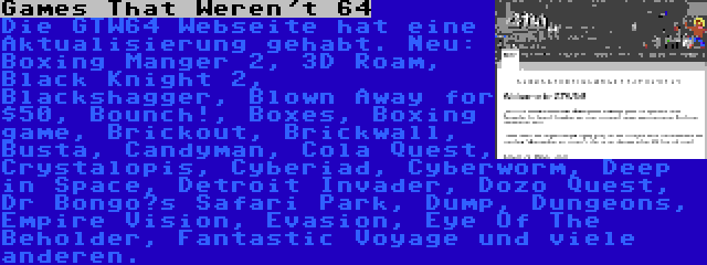 Games That Weren't 64 | Die GTW64 Webseite hat eine Aktualisierung gehabt. Neu: Boxing Manger 2, 3D Roam, Black Knight 2, Blackshagger, Blown Away for $50, Bounch!, Boxes, Boxing game, Brickout, Brickwall, Busta, Candyman, Cola Quest, Crystalopis, Cyberiad, Cyberworm, Deep in Space, Detroit Invader, Dozo Quest, Dr Bongo’s Safari Park, Dump, Dungeons, Empire Vision, Evasion, Eye Of The Beholder, Fantastic Voyage und viele anderen.