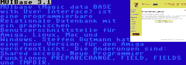 MUIBase 3.1 | MUIbase (Magic data BASE with User Interface) ist eine programmierbare Relationale Datenbank mit ein graphischen Benutzerschnittstelle für Amiga, Linux, Mac und Windows. Steffen Gutmann hat eine neue Version für den Amiga veröffentlicht. Die Änderungen sind: Shared access. Neue Programmier Funktionen PREPARECHANGE, FIELD, FIELDS und TMPDIR.