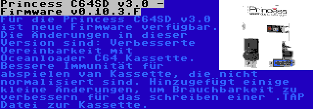 Princess C64SD v3.0 - Firmware v0.10.3.F | Für die Princess C64SD v3.0 ist neue Firmware verfügbar. Die Änderungen in dieser Version sind: Verbesserte Vereinbarkeit mit Oceanloader C64 Kassette. Bessere Immunität für abspielen van Kassette, die nicht normalisiert sind. Hinzugefügt einige kleine Änderungen, um Brauchbarkeit zu verbessern für das schreiben einer .TAP Datei zur Kassette.