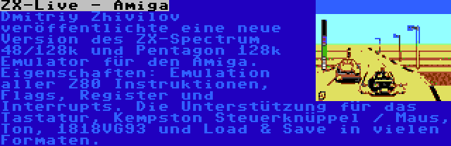 ZX-Live - Amiga | Dmitriy Zhivilov veröffentlichte eine neue Version des ZX-Spectrum 48/128k und Pentagon 128k Emulator für den Amiga. Eigenschaften: Emulation aller Z80 Instruktionen, Flags, Register und Interrupts. Die Unterstützung für das Tastatur, Kempston Steuerknüppel / Maus, Ton, 1818VG93 und Load & Save in vielen Formaten.