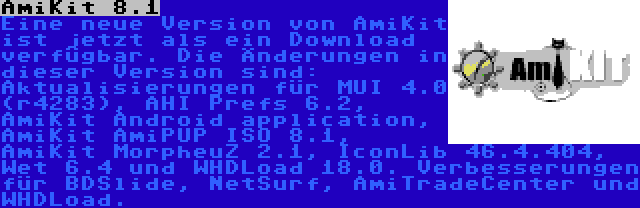 AmiKit 8.1 | Eine neue Version von AmiKit ist jetzt als ein Download verfügbar. Die Änderungen in dieser Version sind: Aktualisierungen für MUI 4.0 (r4283), AHI Prefs 6.2, AmiKit Android application, AmiKit AmiPUP ISO 8.1, AmiKit MorpheuZ 2.1, IconLib 46.4.404, Wet 6.4 und WHDLoad 18.0. Verbesserungen für BDSlide, NetSurf, AmiTradeCenter und WHDLoad.