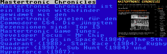 Mastertronic Chronicles | Mastertronic Chronicles ist ein Blog von witchfinder gewidmet mit den Mastertronic Spielen für den Commodore C64. Die jüngsten Rezensionen sind: Top 15 Mastertronic Game Tunes, Developer Focus - Mr Chip Software, Pigs in Space (1984), The 5th Quadrant (1988), Star Race (1984), Rugby Manager (1990), Sub Hunt (1984) und Hyperforce (1987).